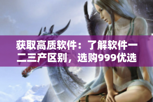 获取高质软件：了解软件一二三产区别，选购999优选软件