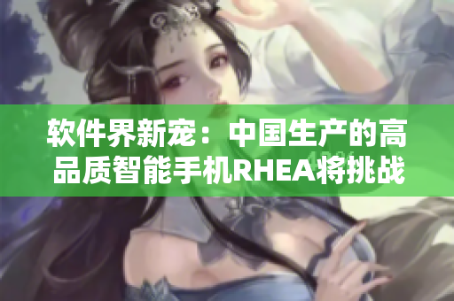 软件界新宠：中国生产的高品质智能手机RHEA将挑战苹果IPHONE