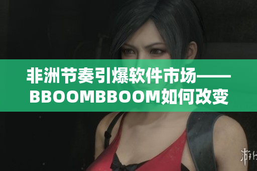 非洲节奏引爆软件市场——BBOOMBBOOM如何改变我们的软件体验