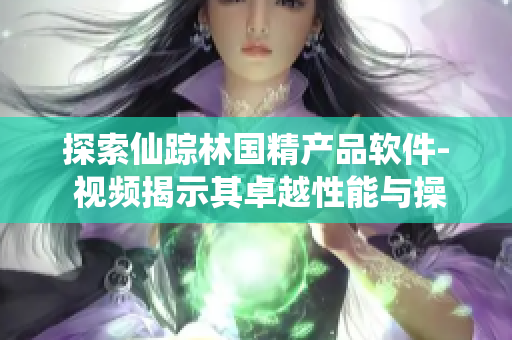 探索仙踪林国精产品软件- 视频揭示其卓越性能与操作简易性
