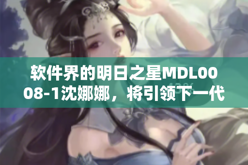 软件界的明日之星MDL0008-1沈娜娜，将引领下一代软件创新技术