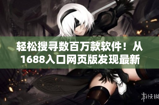 轻松搜寻数百万款软件！从1688入口网页版发现最新应用