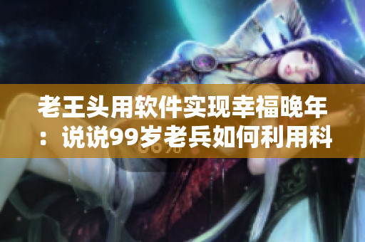 老王头用软件实现幸福晚年：说说99岁老兵如何利用科技享受生活