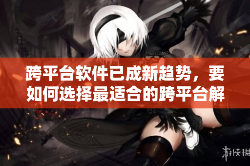 跨平台软件已成新趋势，要如何选择最适合的跨平台解决方案？