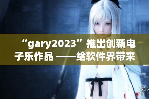 “gary2023”推出创新电子乐作品 ——给软件界带来音乐启示录！
