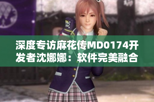 深度专访麻花传MD0174开发者沈娜娜：软件完美融合技术与用户需求