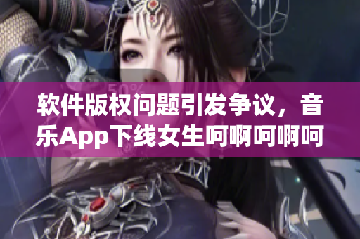 软件版权问题引发争议，音乐App下线女生呵啊呵啊呵啊。