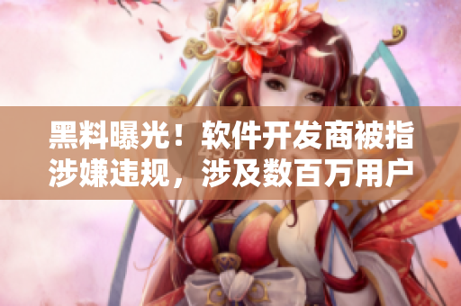 黑料曝光！软件开发商被指涉嫌违规，涉及数百万用户信息被窃取