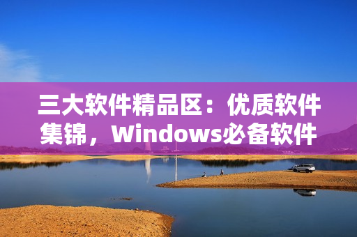 三大软件精品区：优质软件集锦，Windows必备软件推荐！