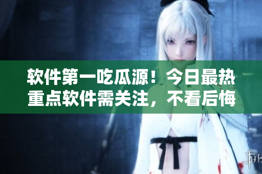 软件第一吃瓜源！今日最热重点软件需关注，不看后悔！