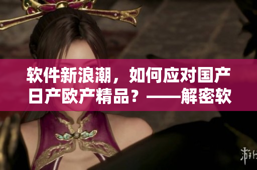 软件新浪潮，如何应对国产日产欧产精品？——解密软件使用技巧