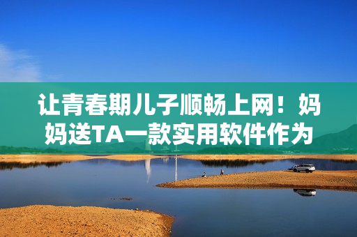 让青春期儿子顺畅上网！妈妈送TA一款实用软件作为生日礼物