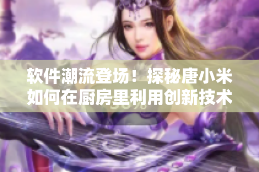 软件潮流登场！探秘唐小米如何在厨房里利用创新技术烹饪佳肴