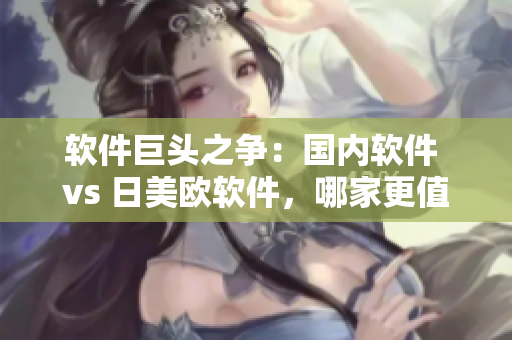 软件巨头之争：国内软件 vs 日美欧软件，哪家更值得信赖？