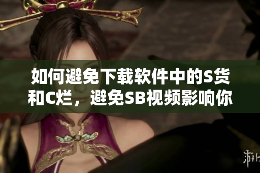 如何避免下载软件中的S货和C烂，避免SB视频影响你的设备安全