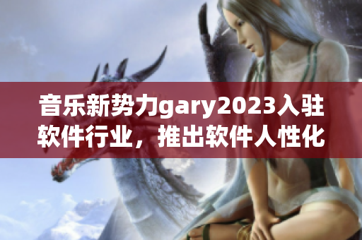 音乐新势力gary2023入驻软件行业，推出软件人性化设计与崭新体验