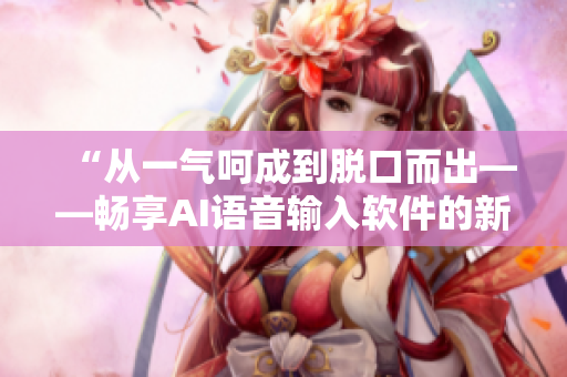 “从一气呵成到脱口而出——畅享AI语音输入软件的新体验”