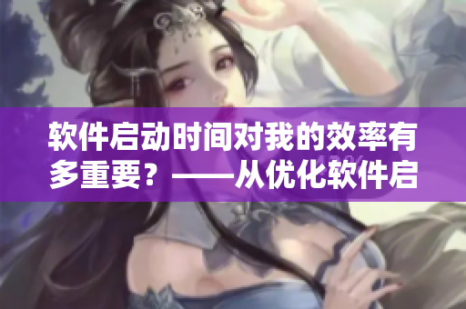 软件启动时间对我的效率有多重要？——从优化软件启动到提升工作效率