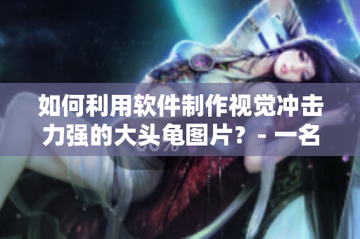 如何利用软件制作视觉冲击力强的大头龟图片？- 一名编辑的实践之路