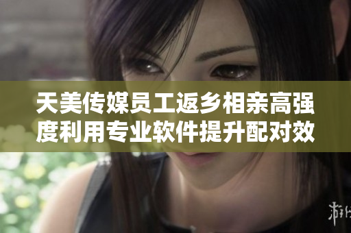 天美传媒员工返乡相亲高强度利用专业软件提升配对效率
