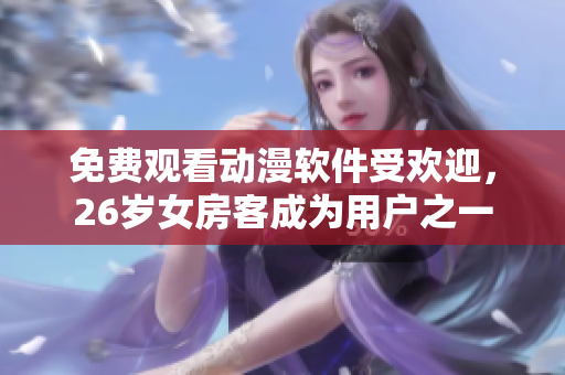 免费观看动漫软件受欢迎，26岁女房客成为用户之一