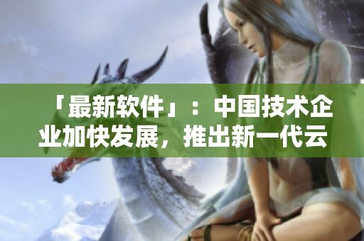 「最新软件」：中国技术企业加快发展，推出新一代云计算软件