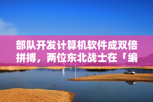 部队开发计算机软件成双倍拼搏，两位东北战士在「编程战场」中勇敢开拓