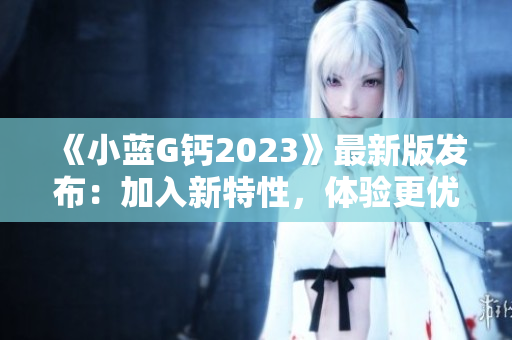 《小蓝G钙2023》最新版发布：加入新特性，体验更优！