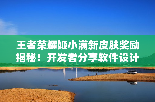 王者荣耀姬小满新皮肤奖励揭秘！开发者分享软件设计心得