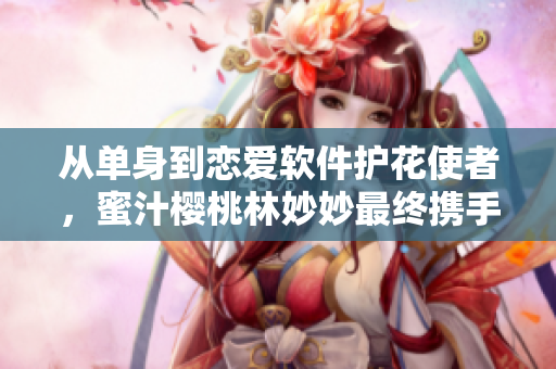 从单身到恋爱软件护花使者，蜜汁樱桃林妙妙最终携手程序员马小明