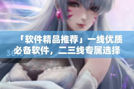 「软件精品推荐」一线优质必备软件，二三线专属选择999！