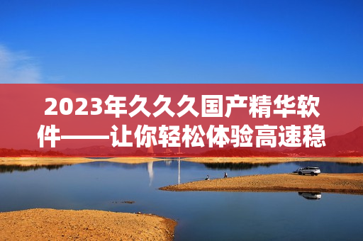 2023年久久久国产精华软件——让你轻松体验高速稳定的电脑操作