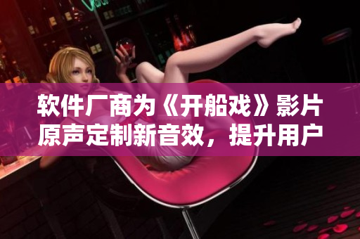 软件厂商为《开船戏》影片原声定制新音效，提升用户视听体验
