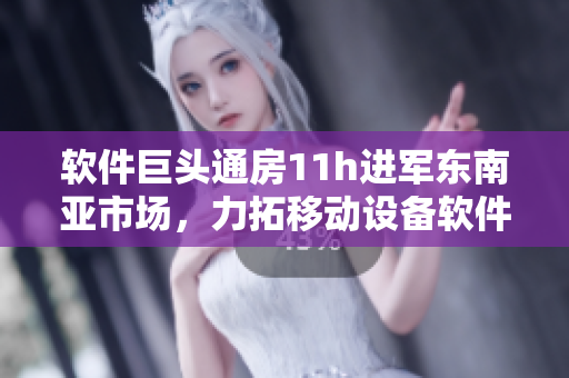 软件巨头通房11h进军东南亚市场，力拓移动设备软件开发能力