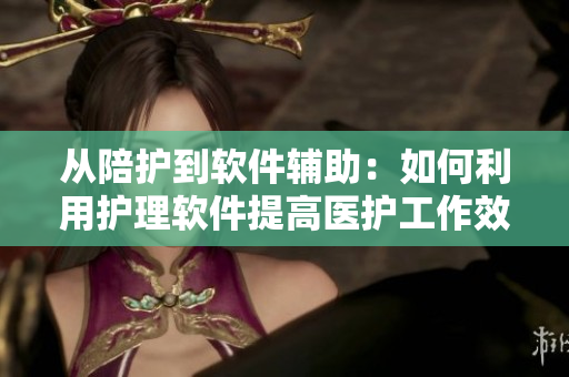 从陪护到软件辅助：如何利用护理软件提高医护工作效率？