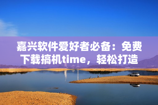 嘉兴软件爱好者必备：免费下载搞机time，轻松打造高效编程生活
