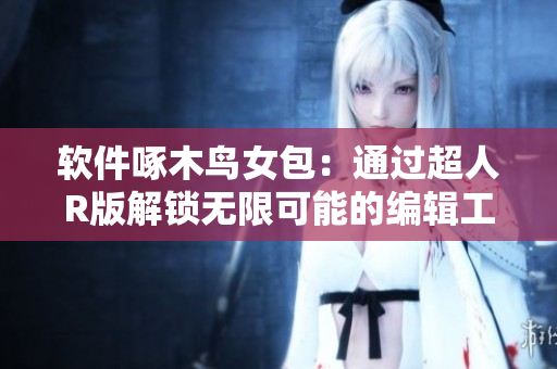 软件啄木鸟女包：通过超人R版解锁无限可能的编辑工具