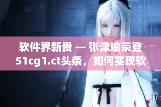 软件界新贵 ― 张津瑜荣登51cg1.ct头条，如何实现软件行业逆袭？
