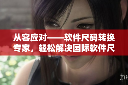 从容应对——软件尺码转换专家，轻松解决国际软件尺码混淆问题！