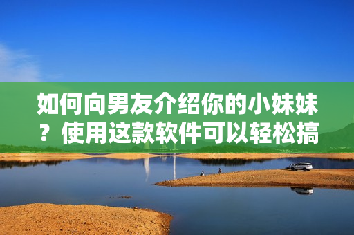 如何向男友介绍你的小妹妹？使用这款软件可以轻松搞定！