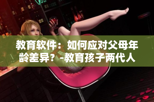 教育软件：如何应对父母年龄差异？-教育孩子两代人的经验和技巧