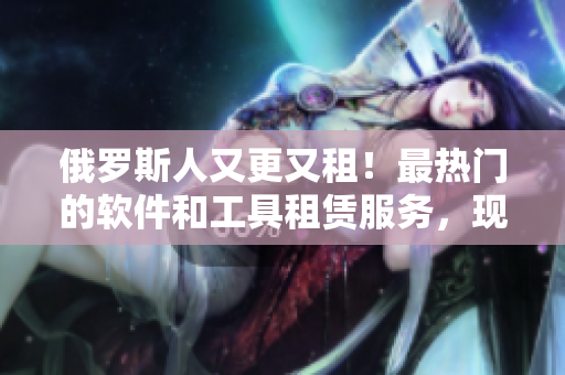 俄罗斯人又更又租！最热门的软件和工具租赁服务，现在可以下载啦！
