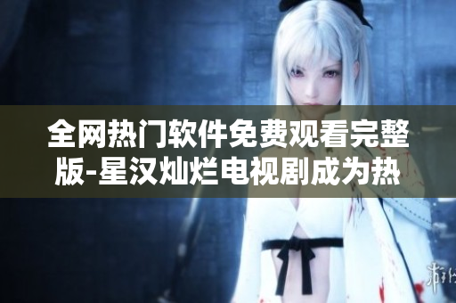 全网热门软件免费观看完整版-星汉灿烂电视剧成为热门选择