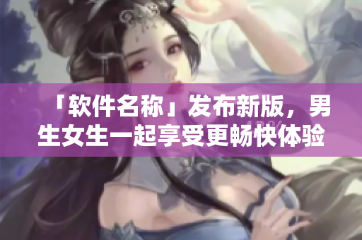 「软件名称」发布新版，男生女生一起享受更畅快体验！