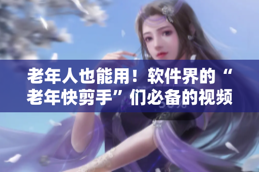 老年人也能用！软件界的“老年快剪手”们必备的视频软件推荐！
