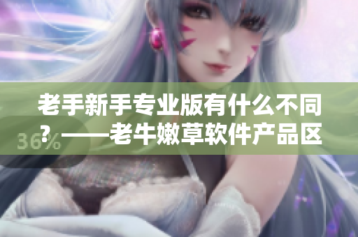 老手新手专业版有什么不同？——老牛嫩草软件产品区别解析