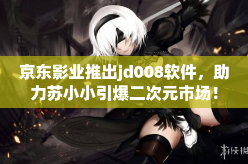 京东影业推出jd008软件，助力苏小小引爆二次元市场！