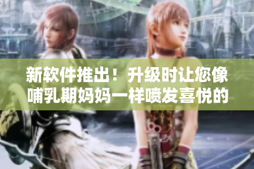 新软件推出！升级时让您像哺乳期妈妈一样喷发喜悦的快感！