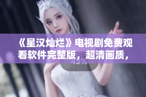 《星汉灿烂》电视剧免费观看软件完整版，超清画质，无广告打扰