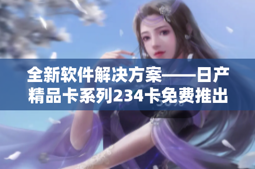 全新软件解决方案——日产精品卡系列234卡免费推出